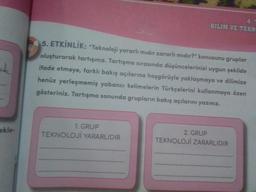 ak
ekle-
5. ETKİNLİK: "Teknoloji yararlı mıdır zararlı mıdır?" konusunu gruplar
oluşturarak tartışınız. Tartışma sırasında düşüncelerinizi uygun şekilde
ifade etmeye, farklı bakış açılarına hoşgörüyle yaklaşmaya ve dilimize
henüz yerleşmemiş yabancı kelimelerin Türkçelerini kullanmaya özen
gösteriniz. Tartışma sonunda grupların bakış açılarını yazınız.
1. GRUP
TEKNOLOJİ YARARLIDIR
4.
BİLİM VE TEKN
2. GRUP
TEKNOLOJİ ZARARLIDIR