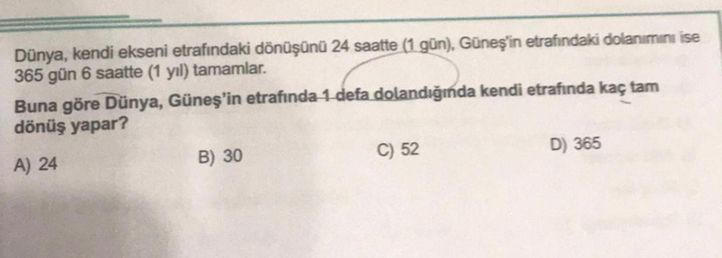 Dünya, kendi ekseni etrafındaki dönüşünü 24 saatte (1 gün), Güneş'in etrafındaki dolanımını ise
365 gün 6 saatte (1 yıl) tamamlar.
Buna göre Dünya, Güneş'in etrafında 1 defa dolandığında kendi etrafında kaç tam
dönüş yapar?
A) 24
B) 30
C) 52
D) 365