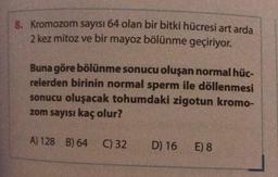 8. Kromozom sayısı 64 olan bir bitki hücresi art arda
2 kez mitoz ve bir mayoz bölünme geçiriyor.
Buna göre bölünme sonucu oluşan normal hüc-
relerden birinin normal sperm ile döllenmesi
sonucu oluşacak tohumdaki zigotun kromo-
zom sayısı kaç olur?
A) 128 B) 64 C) 32
D) 16
E) 8