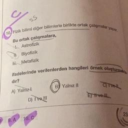 ss
10 Fizik bilimi diğer bilimlerle birlikte ortak çalışmalar yapar.
Bu ortak çalışmalara,
Astrofizik
Biyofizik
lii. Metafizik
ifadelerinde verilenlerden hangileri örnek oluşturmakta.
dır?
A) Yalnız
9. A
D) I've III
10. C
B) Yalnız II
C) Tvell
Evel
23