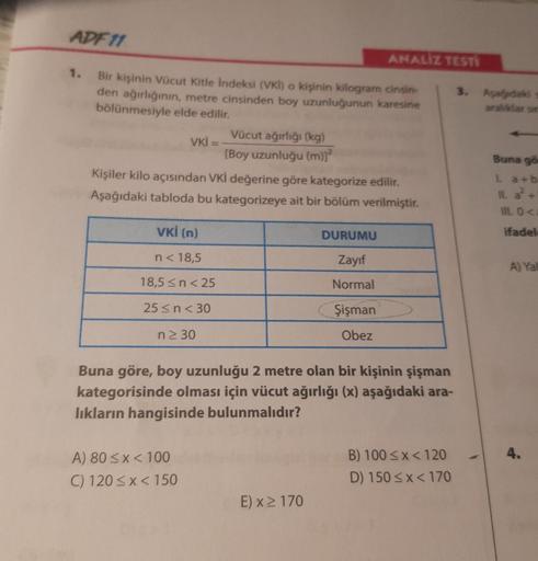ADF 11
1.
Bir kişinin Vücut Kitle İndeksi (VKI) o kişinin kilogram cinsin-
den ağırlığının, metre cinsinden boy uzunluğunun karesine
bölünmesiyle elde edilir.
Vücut ağırlığı (kg)
[Boy uzunluğu (m)]²
VKI = -
VKİ (n)
n< 18,5
18,5 ≤ n < 25
25 ≤ n < 30
n≥ 30
K