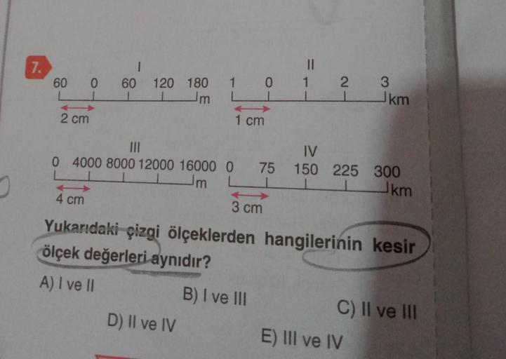 7.
1
60 0 60 120 180
m
2 cm
1 0
LI
1 cm
D) II ve IV
||
3 cm
1
B) I ve III
21
IV
0 4000 8000 12000 16000 0 75 150 225 300
m
km
4 cm
Yukarıdaki çizgi ölçeklerden hangilerinin kesir
ölçek değerleri aynıdır?
A) I ve II
3
km
E) III ve IV
C) II ve III