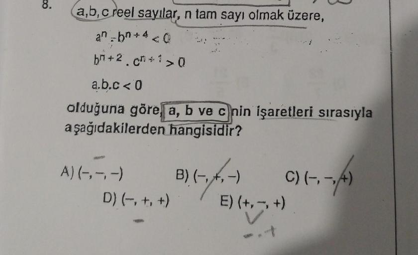 8.
a,b,c reel sayılar, n tam sayı olmak üzere,
an-b*4<0
b²+2.c+1>0
a.b.c < 0
olduğuna göre, a, b ve c nin işaretleri sırasıyla
aşağıdakilerden
hangisidir?
A) (-,-,-)
D) (−₁ +₁ +)
B) (-₁₁-
-)
C) (-, -,/A)
E) (+,-, +)