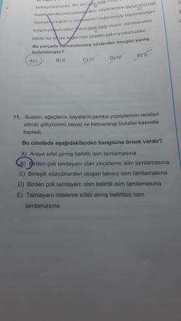 belirtiyorsunuzdur. Biri için cebi delik bir
111
IV
kişinin elinde para tutamadığını, söylenenlere burun kiviriyor
diyorsanız kişinin o söylenenleri beğenmeyip küçümsediğini
vurguluyorsunuzdur. Bana ayak bağı oluyor, cümlesindeki
sözde ise bir işe engel olan şeyden yakınıyorsunuzdur.
Bu parçada numaralanmış sözlerden hangisi yanlış
kullanılmıştır?
V
A) I.
B) II.
C) 4.
D) IV.
11. Suların, ağaçların, kayaların pembe yüzeylerinin renkleri
silindi; gökyüzünü beyaz ve kahverengi bulutlar kasvetle
kapladı.
Bu cümlede aşağıdakilerden hangisine örnek vardır?
A) Araya sifat girmiş belirtili isim tamlamasına
B) Birden çok tamlayanı olan zincirleme isim tamlamasına
C) Birleşik sözcüklerden oluşan takısız isim tamlamasına
D) Birden çok tamlayanı olan belirtili isim tamlamasına
E) Tamlayanı niteleme sıfatı almış belirtisiz isim
tamlamasına
ha
E