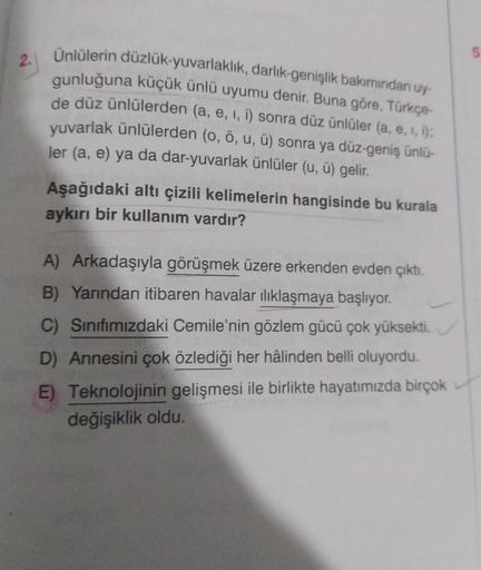 2.
Ünlülerin düzlük-yuvarlaklık, darlık-genişlik bakımından uy-
gunluğuna küçük ünlü uyumu denir. Buna göre, Türkçe-
de düz ünlülerden (a, e, i, i) sonra düz ünlüler (a, e, i, i);
yuvarlak ünlülerden (o, ö, u, ü) sonra ya düz-geniş ünlü-
ler (a, e) ya da d