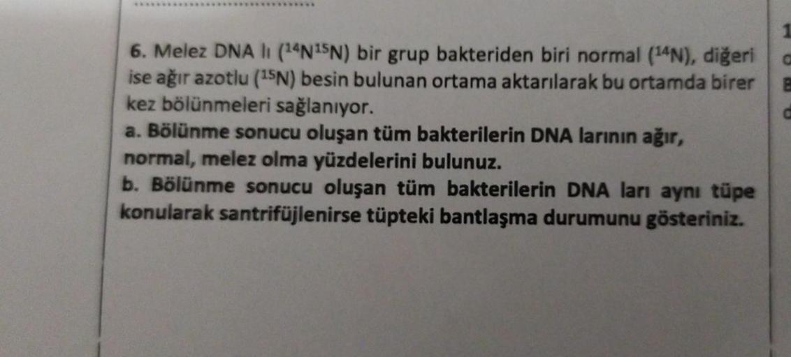 6. Melez DNA li (14N15N) bir grup bakteriden biri normal (14N), diğeri
ise ağır azotlu (15N) besin bulunan ortama aktarılarak bu ortamda birer
kez bölünmeleri sağlanıyor.
a. Bölünme sonucu oluşan tüm bakterilerin DNA larının ağır,
normal, melez olma yüzdel