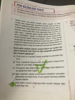 1.
FEN BİLİMLERİ TESTİ
2. Cevaplarınızı, cevap kâğıdının Fen Bilimleri Testi için aynlan kısmına işaretleyiniz.
1. Bu testte sırasıyla; Fizik (1-7), Kimya (8-14), Biyoloji (15-20) alanlarına ait toplam 20 som
Geçen yarım asır içinde Voyager, görev uçuşları ve keşif
amaçlı uzay araştırmaları sayesinde insanlık ayda yürüdü ve
Mars'ın vadilerini uzaktan araştırdı. Venüs'ün kavurucu çölleri-
ni gözlemledi. Hatta Jüpiter'in atmosferinde son sürat giden bir
kuyruklu yıldıza şahit oldu. Ama çoğunlukla kaya bulundu, bir
dirici nesnelerdir. Yapıları ve bileşimleri güneş sisteminden
yığın kaya... Uzaydan gelen kayalar elbette hayranlık uyan-
önceki kozmik olaylar hakkında ipuçları veriyor. Fakat jeolog
olmayanlar için Mars'tan gelmiş bir kondrit (taş gibi, metalik ol-
mayan bir meteorit türü) ile Ay'dan gelmiş bir troktolit (demir ve
magnezyumdan zengin bir meteorit) arasında pek fark yoktur.
Buna göre uzayda yapılan araştırmalara ait verilen bil-
gilere bakılarak fizik bilimi ile ilgili aşağıdaki çıkarımlar-
dan hangisi yapılamaz?
A) Fizik uzay ve uzaydaki madde çeşitliliği ile yakından ilgi-
lenir.
B) Fizik, maddenin oluşumundan gezegenlerin oluşumuna
kadar bir çok doğa olayı ile ilgilenit
C) Fizikçilerin elde ettiği bilgi ve veriler diğer bilim dallarının
da gelişimine katkı sağlar.
p) Bilim adamları yaptığı çalışmalarda istedikleri sonuçları
bulamasa da araştırmaya ve yeni şeyler bulmaya istekle
devam ederler.
2.
E) Fizik bilimi evrenin başlangıcından önceki olaylar hak-
kında bilgi verir.V
Isica y
dak ve
durule
YAYIN DENİZİ PRO
B
1.