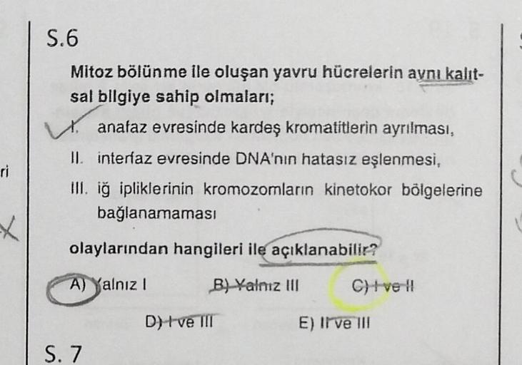 ri
X
S.6
Mitoz bölünme ile oluşan yavru hücrelerin aynı kalit-
sal bilgiye sahip olmaları;
anafaz evresinde kardeş kromatitlerin ayrılması,
II. interfaz evresinde DNA'nın hatasız eşlenmesi,
III. iğ ipliklerinin kromozomların kinetokor bölgelerine
bağlanama