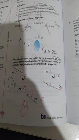 ediği yol şekil
erden hangi
T
Asal
eksen
in ar
bi ol-
cinsi
162
bry yayınları
ma
dönüyor.
Buna göre,
I. K noktası merceğin odak noktasson.
II. Ayna ve merceğin odak noktaları Cakışıkt
III. Merceğin kırıcılık indisi içinde bulunduğu ortaminkin
den küçüktür.
C)
yargılarından hangileri doğrudur?
A) Yalnız I
A) F
P
DII ve
b
2F F
İnce kenarlı cam merceğin hava ortamında 2F nok
tasının ötesine yerleştirilen "P" şeklindeki cismin gö-
rüntüsü aşağıdakilerden hangisi gibi oluşabilir?
2F
d
B) Yalnız III
2F
aukss
E) F
P
EXI, II ve III
2F
Asal
2F eksen
B) F
bu
LL
d
2F
P&F
Fizik Soru Bankası
6.
Ali elir
taktiğin
daki d
yazıla
daki
Buna
E