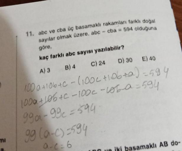 11. abc ve cba üç basamaklı rakamları farklı doğal
sayılar olmak üzere, abc - cba= 594 olduğuna
göre,
kaç farklı abc sayısı yazılabilir?
A) 3 B) 4 C) 24
D) 30 E) 40
100a+10b+c - (100c +10b+a)=594
100a+10b+c-100c - loba = 594
99a-99c=594
99 (0-c)=594
a-c=6
