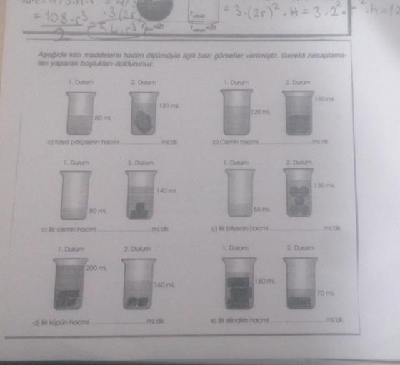 C
108.6²5 1² ²
Aşağıda katı maddelerin hacim ölçümüyle ilgili bazı görseller verilmiştir. Gerekli hesaplama-
ları yaparak boşlukları doldurunuz.
1. Durum
a) Kaya parçasının hacmi
1. Durum
80 ml
1. Durum
80 ml.
c) Bir cismin hacmi
200 ml
d) Bir küpün hacmi
