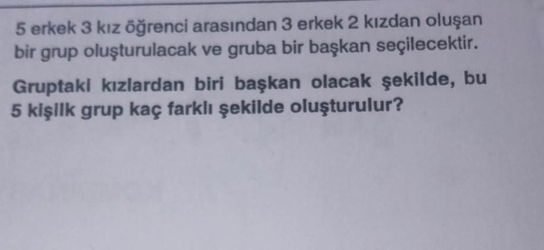 5 erkek 3 kız öğrenci arasından 3 erkek 2 kızdan oluşan
bir grup oluşturulacak ve gruba bir başkan seçilecektir.
Gruptaki kızlardan biri başkan olacak şekilde, bu
5 kişilk grup kaç farklı şekilde oluşturulur?