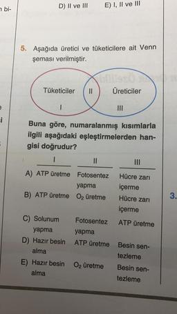 n bi-
e
si
D) II ve III
5. Aşağıda üretici ve tüketicilere ait Venn
şeması verilmiştir.
Tüketiciler 11
1
E) I, II ve III
Buna göre, numaralanmış kısımlarla
ilgili aşağıdaki eşleştirmelerden han-
gisi doğrudur?
1
C) Solunum
yapma
D) Hazır besin
alma
LISTÖ
Üreticiler
||
A) ATP üretme Fotosentez
yapma
B) ATP üretme O₂ üretme
E) Hazır besin
alma
Fotosentez
yapma
ATP üretme
O₂ üretme
|||
Hücre zarı
içerme
Hücre zarı
içerme
ATP üretme
Besin sen-
tezleme
Besin sen-
tezleme
3.