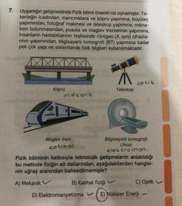 7.
Uygarlığın gelişmesinde Fizik bilimi önemli rol oynamıştır. Te-
kerleğin icadından, mancınıklara ve köprü yapımına, büyüteç
yapımından, fotoğraf makinesi ve teleskop yapımına, mıkna-
tısın bulunmasından, pusula ve maglev trenlerinin yapımına,
insanların hastalıklarının teşhisinde röntgen (X ışını) cihazla-
rının yapımından, bilgisayarlı tomogrofi (BT) yapımına kadar
pek çok yapı ve sistemlerde fizik bilgileri kullanılmaktadır.
Köprü
mekanik
Maglev treni
Kotihol
A
Teleskop
optik
Bilgisayarlı tomografi
cihazı
elektromon.
Fizik biliminin katkısıyla teknolojik gelişmelerin anlatıldığı
bu metinde fiziğin alt dallarından, aşağıdakilerden hangisi-
nin uğraş alanından bahsedilmemiştir?
A) Mekanik V
B) Katihal fiziği
D) Elektromanyetizma V E) Nükleer Enerji
C) Optik
6