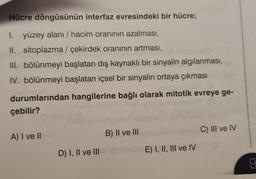 Hücre döngüsünün interfaz evresindeki bir hücre;
I. yüzey alanı / hacim oranının azalması,
II. sitoplazma / çekirdek oranının artması,
III. bölünmeyi başlatan dış kaynaklı bir sinyalin algılanması,
IV. bölünmeyi başlatan içsel bir sinyalin ortaya çıkması
durumlarından hangilerine bağlı olarak mitotik evreye ge-
çebilir?
A) I ve II
D) I, II ve III
B) II ve III
E) I, II, III ve IV
C) III ve IV
9