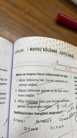 icresin-
chip bir
sperm
elerek
prüsü
arimi-
Unite/ MAYOZ BÖLÜNME-EŞEYLI UREME
1. Mitoz ve mayoz hücre bölünmeleri ile ilgili, 4. May
1. Mitoz bölünme/tek hücreli canlılarda bü-
yümeyi sağlar
fosydauk
II. Mayoz bölünme gamet ya da spor oluşu-
munu sağlar.
nem
III. Mitoz bölünme bazı çok hücreli canlılarda
gamet oluşumunu sağlar. Erkek
özelliklerinden hangileri doğrudur?
A) Yalnız I
B) Yalnız II
8. TEST
D) II ve H
E) I, II ve III
renin
lunc
rele
yan
A)
Mister
C) Irel Sper