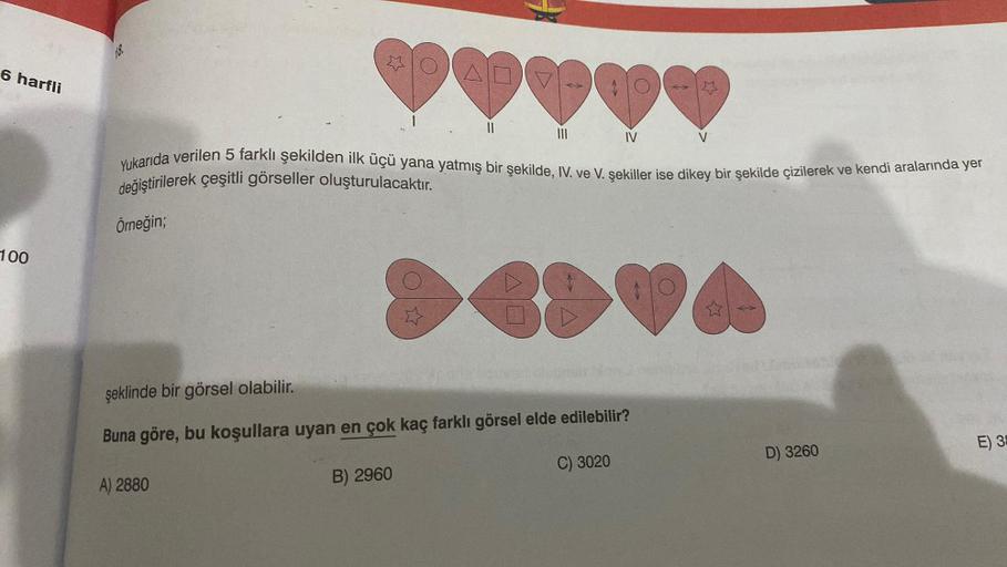 6 harfli
100
18.
Örneğin;
OAD
A) 2880
*****
Yukarıda verilen 5 farklı şekilden ilk üçü yana yatmış bir şekilde, IV. ve V. şekiller ise dikey bir şekilde çizilerek ve kendi aralarında yer
değiştirilerek çeşitli görseller oluşturulacaktır.
B) 2960
11
IV
88
ş