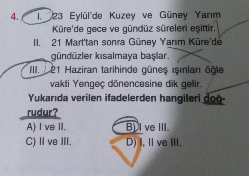 4.
1.23 Eylül'de Kuzey ve Güney Yarım
Küre'de gece ve gündüz süreleri eşittir.
21 Mart'tan sonra Güney Yarım Küre'de
gündüzler kısalmaya başlar.
II.
III. 21 Haziran tarihinde güneş ışınları öğle
vakti Yengeç dönencesine dik gelir.
Yukarıda verilen ifadeler