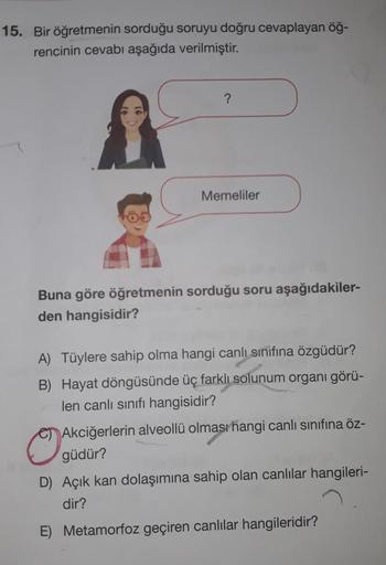 15. Bir öğretmenin sorduğu soruyu doğru cevaplayan öğ-
rencinin cevabı aşağıda verilmiştir.
?
Memeliler
Buna göre öğretmenin sorduğu soru aşağıdakiler-
den hangisidir?
A) Tüylere sahip olma hangi canlı sınıfına özgüdür?
B) Hayat döngüsünde üç farklı solunu