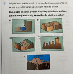 5. Yeryüzünün şekillenmesi ve yer şekillerinin oluşumunda iç
ve dış kuvvetler karşılıklı etkileşim hâlinde olurlar.
Buna göre aşağıda gösterilen yüzey şekillerinden han-
gisinin oluşumunda iç kuvvetler de etkili olmuştur?
A)
B)
E)
D)
i
KARA DENIZ
MODRY