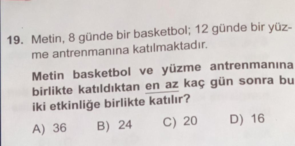 19. Metin, 8 günde bir basketbol; 12 günde bir yüz-
me antrenmanına katılmaktadır.
Metin basketbol ve yüzme antrenmanına
birlikte katıldıktan en az kaç gün sonra bu
iki etkinliğe birlikte katılır?
A) 36
B) 24
C) 20
D) 16