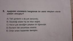 9. Aşağıdaki cümlelerin hangisinde bir zamir ekeylem alarak
yüklem olmuştur?
A) Tatil günlerini o da çok seviyordu.
B) Söylediği sözler hiç de kibar değildi.
C) Harun çok sevdiğim çalışkan bir öğrencidir.
D) Bunların tek sorumlusu sizsiniz.
E) Onlar sınavı kazanırlar demiştim.