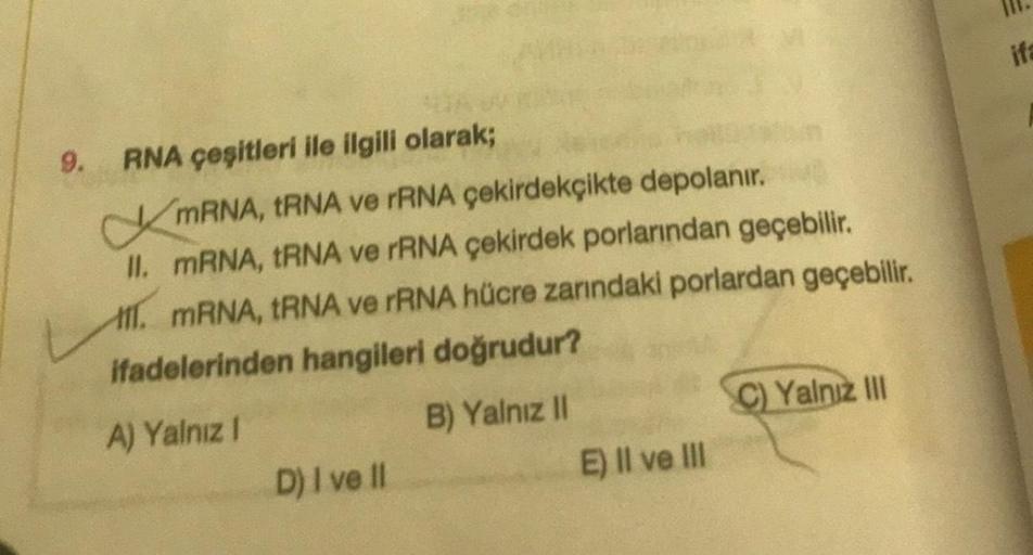 9.
RNA çeşitleri ile ilgili olarak;
mRNA, tRNA ve rRNA çekirdekçikte depolanır.
II. mRNA, tRNA ve rRNA çekirdek porlarından geçebilir.
1. mRNA, tRNA ve rRNA hücre zarındaki porlardan geçebilir.
ifadelerinden hangileri doğrudur?
A) Yalnız I
D) I ve II
B) Ya