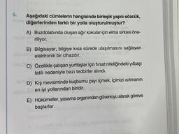 5.
Aşağıdaki cümlelerin hangisinde birleşik yapılı sözcük,
Aydiğerlerinden farklı bir yolla oluşturulmuştur?
A) Buzdolabında oluşan ağır kokular için elma sirkesi öne-
riliyor.
B) Bilgisayar, bilgiye kısa sürede ulaşılmasını sağlayan
elektronik bir cihazdır.
C) Özellikle çalışan yurttaşlar için fırsat niteliğindeki yılbaşı
tatili nedeniyle bazı tedbirler alındı.
D) Kış mevsiminde kuşburnu çayı içmek, içimizi ısıtmanın
en iyi yollarından biridir.
E) Hükûmetler, yasama organından güvenoyu alarak göreve
başlarlar.