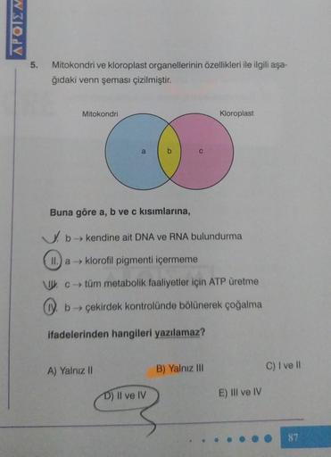 WOL
5.
Mitokondri ve kloroplast organellerinin özellikleri ile ilgili aşa-
ğıdaki venn şeması çizilmiştir.
Mitokondri
a
A) Yalnız II
b
D) II ve IV
C
Buna göre a, b ve c kısımlarına,
b→ kendine ait DNA ve RNA bulundurma
II. a klorofil pigmenti içermeme
c→ t