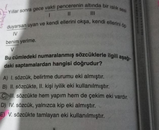 - Yıllar sonra gece vakti pencerenin altında bir ıslık sesi
1
11
duyarsan uyan ve kendi ellerini okşa, kendi ellerini öp
IV
benim yerime.
V
Bu cümledeki numaralanmış sözcüklerle ilgili aşağı-
daki saptamalardan hangisi doğrudur?
A) I. sözcük, belirtme duru