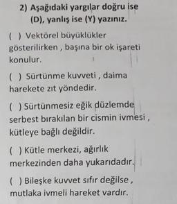 2) Aşağıdaki yargılar doğru ise
(D), yanlış ise (Y) yazınız.
( ) Vektörel büyüklükler
gösterilirken, başına bir ok işareti
konulur.
( ) Sürtünme kuvveti, daima
harekete zıt yöndedir.
( ) Sürtünmesiz eğik düzlemde
serbest bırakılan bir cismin ivmesi,
kütleye bağlı değildir.
() Kütle merkezi, ağırlık
merkezinden daha yukarıdadır.
( ) Bileşke kuvvet sıfır değilse,
mutlaka ivmeli hareket vardır.