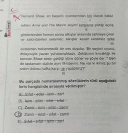 in-
e-
Kafa Dengi
C
X
Bernard Shaw, en başarılı oyunlarından biri olarak kabul
1
edilen Arms and The Man'in seyirci karşısına çıktığı açılış
11
gösterisinden hemen sonra alkışlar arasında sahneye çıkar
ve salondakileri selamlar. Alkışlar kesilir kesilmez arka
sıralardan beklenmedik bir ses duyulur. Bir seyirci oyunu,
dolayısıyla yazarı yuhalamaktadır. Zekâsının kıvraklığı ile
tanınan Shaw sesin geldiği yöne döner ve şöyle der: " Ben
de tastamam sizinle aynı fikirdeyim. Ne var ki ikimiz şu bir
salon dolusu halka karşı ne yapabiliriz?"
IV
Bu parçada numaralanmış sözcüklerin türü aşağıdaki-
lerin hangisinde sırasıyla verilmiştir?
A) Sifat-edat - isim - zarf
B) İsim-sifat-sifat-sifat
C) Zamir isim - sıfat - zamir
Zamir edat - sifat - zamir
E) Sifat-sifat - isim - zarf