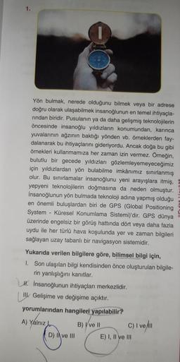 I
Yön bulmak, nerede olduğunu bilmek veya bir adrese
doğru olarak ulaşabilmek insanoğlunun en temel ihtiyaçla-
rından biridir. Pusulanın ya da daha gelişmiş teknolojilerin
öncesinde insanoğlu yıldızların konumundan, karınca
yuvalarının ağzının baktığı yönden vb. örneklerden fay-
dalanarak bu ihtiyaçlarını gideriyordu. Ancak doğa bu gibi
örnekleri kullanmamıza her zaman izin vermez. Örneğin,
bulutlu bir gecede yıldızları gözlemleyemeyeceğimiz
için yıldızlardan yön bulabilme imkânımız sınırlanmış
olur. Bu sınırlamalar insanoğlunu yeni arayışlara itmiş,
yepyeni teknolojilerin doğmasına da neden olmuştur.
İnsanoğlunun yön bulmada teknoloji adına yapmış olduğu
en önemli buluşlardan biri de GPS (Global Positioning
System - Küresel Konumlama Sistemi)'dir. GPS dünya
üzerinde engelsiz bir görüş hattında dört veya daha fazla
uydu ile her türlü hava koşulunda yer ve zaman bilgileri
sağlayan uzay tabanlı bir navigasyon sistemidir.
Yukarıda verilen bilgilere göre, bilimsel bilgi için,
1. Son ulaşılan bilgi kendisinden önce oluşturulan bilgile-
rin yanlışlığını kanıtlar.
H. İnsanoğlunun ihtiyaçları merkezlidir.
Il Gelişime ve değişime açıktır.
yorumlarından hangileri yapılabilir?
A) Yalnız
D) Ive III
B) Ive II
C) I velll
E) I, II ve III