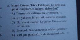 1.
2. Islami Dönem Türk Edebiyatı ile ilgili aya
gıdaki bilgilerden hangisi doğrudur?
A) Tamamıyla milli özellikler gösterir.
B) Dil yabancı dillerin etkisinde ve süslüdür.
C) İlk İslami eserler Uygurlar Dönemi'nde
verilmiştir.
D) Eserlerde Batı kültürünün etkileri görülür.
E) Varlığını günümüzde de sürdürmektedir. *