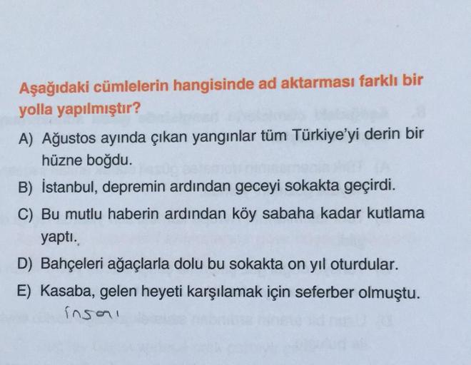 Aşağıdaki cümlelerin hangisinde ad aktarması farklı bir
yolla yapılmıştır?
A) Ağustos ayında çıkan yangınlar tüm Türkiye'yi derin bir
hüzne boğdu.
B) İstanbul, depremin ardından geceyi sokakta geçirdi.
C) Bu mutlu haberin ardından köy sabaha kadar kutlama
