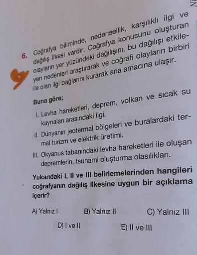 6. Coğrafya biliminde, nedensellik, karşılıklı ilgi ve
dağılış ilkesi vardır. Coğrafya konusunu oluşturan
olayların yer yüzündeki dağılışını, bu dağılışı etkile-
yen nedenleri araştırarak ve coğrafi olayların birbiri
ile olan ilgi bağlarını kurarak ana ama