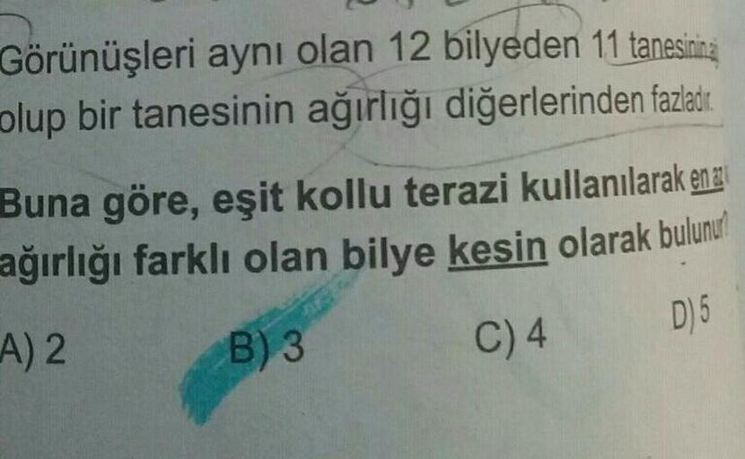 Görünüşleri aynı olan 12 bilyeden 11 tanesinina
olup bir tanesinin ağırlığı diğerlerinden fazladır.
Buna göre, eşit kollu terazi kullanılarak en
ağırlığı farklı olan bilye kesin olarak bulunu
A) 2
B) 3
C) 4
D) 5