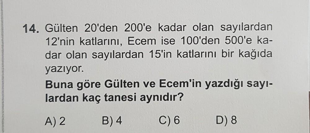 14. Gülten 20'den 200'e kadar olan sayılardan
12'nin katlarını, Ecem ise 100'den 500'e ka-
dar olan sayılardan 15'in katlarını bir kağıda
yazıyor.
Buna göre Gülten ve Ecem'in yazdığı sayı-
lardan kaç tanesi aynıdır?
A) 2
B) 4
C) 6
D) 8