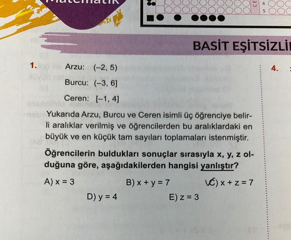 1.
Arzu: (-2,5)
Burcu: (-3, 6]
Ceren: [-1, 4]
Bald
Yukarıda Arzu, Burcu ve Ceren isimli üç öğrenciye belir-
li aralıklar verilmiş ve öğrencilerden bu aralıklardaki en
büyük ve en küçük tam sayıları toplamaları istenmiştir.
Öğrencilerin buldukları sonuçlar sırasıyla x, y, z ol-
duğuna göre, aşağıdakilerden hangisi yanlıştır?
A) x = 3
VC) x +z = 7
D) y = 4
B) x + y = 7
BASİT EŞİTSİZLİ
4
E) z = 3
4.