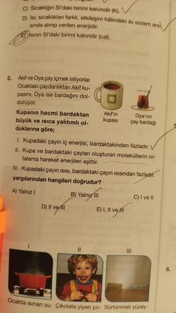 C) Sıcaklığın Sl'daki birimi kelvindir (K).
D) Isı; sıcaklıkları farklı, etkileşim hâlindeki iki sistem ara
sında alınıp verilen enerjidir.
Esının Sl'daki birimi kaloridir (cal).
2. Akif ve Oya çay içmek istiyorlar.
Ocaktaki çaydanlıktan Akif ku-
pasını, Oya ise bardağını dol-
duruyor.
Kupanın hacmi bardaktan
büyük ve isica yalıtımlı ol-
duklarına göre;
1. Kupadaki çayın iç enerjisi, bardaktakinden fazladır.
II. Kupa ve bardaktaki çayları oluşturan moleküllerin or-
talama hareket enerjileri eşittir.
Akif'in
Oya'nın
kupası çay bardağı
III. Kupadaki çayın ısısı, bardaktaki çayın ısısından fazladır.
yargılarından hangileri doğrudur?
A) Yalnız I
B) Yalnız III
D) Il vell
||
E) I, II ve I
|||
C) I ve II
Ocakta isinan su Çikolata yiyen ço- Sürtünmeli yüzey-
6.