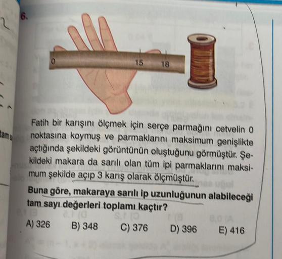 6.
tam s
Fatih bir karışını ölçmek için serçe parmağını cetvelin 0
noktasına koymuş ve parmaklarını maksimum genişlikte
açtığında şekildeki görüntünün oluştuğunu görmüştür. Şe-
kildeki makara da sarılı olan tüm ipi parmaklarını maksi-
mum şekilde açıp 3 ka