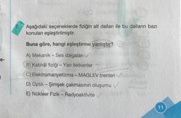 e-
|
Aşağıdaki seçeneklerde fiziğin alt dalları ile bu dalların bazı
konuları eşleştirilmiştir.
Buna göre, hangi eşleştirme yanlıştır?
A) Mekanik - Ses dalgaları
B) Katihâl fiziği - Yarı iletkenler
C) Elektromanyetizma - MAGLEV trenleri
D) Optik-Şimşek çakmasının oluşumu
E) Nükleer Fizik - Radyoaktivite
11