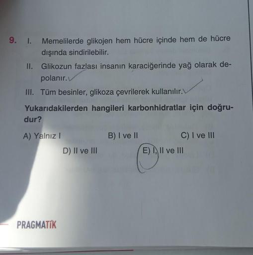 9. I.
Memelilerde glikojen hem hücre içinde hem de hücre
dışında sindirilebilir.
II. Glikozun fazlası insanın karaciğerinde yağ olarak de-
polanır.
III. Tüm besinler, glikoza çevrilerek kullanılır.
Yukarıdakilerden hangileri karbonhidratlar için doğru-
dur