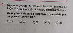 3. Üzerinde çevresi 20 cm olan bir şekil bulunan bir
kağıdın % 25 oranında büyüterek fotokopisi çekiliyor.
Buna göre, elde edilen fotokopinin üzerindeki şek-
lin çevresi kaç cm dir?
A) 24 B) 25
C) 28
D) 32
E) 36