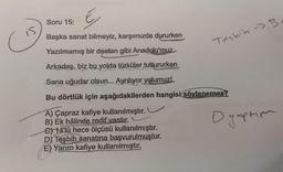 €
Başka sanat bilmeyiz, karşımızda dururken
Yazılmamış bir destan gibi Anadolu'muz
Arkadaş, biz bu yolda türküler tuttururken
Sana uğurlar olsun... Ayrılıyor yolumuz!
Bu dörtlük için aşağıdakilerden hangisi söylenemez?
A) Çapraz kafiye kullanılmıştır.
B) Ek hâlinde redif vardır.
e) 14'lü hece ölçüsü kullanılmıştır.
başvurulmuştur.
Soru 15:
D) Teşbih sanatına
E) Yarım kafiye kullanılmıştır.
Tesbih B
Dyaptım