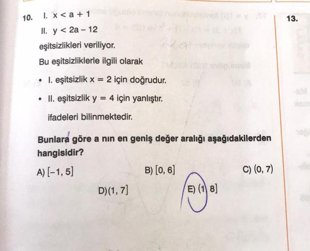 10.
1. x <a + 1
II. y < 2a-12
eşitsizlikleri veriliyor.
Bu eşitsizliklerle ilgili olarak
• 1. eşitsizlik x = 2 için doğrudur.
• II. eşitsizlik y
4 için yanlıştır.
=
ifadeleri bilinmektedir.
220
Bunlara göre a nın en geniş değer aralığı aşağıdakilerden
hang