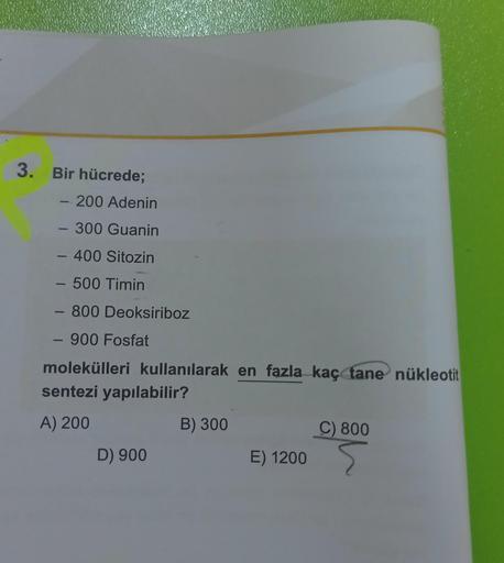 3. Bir hücrede;
- 200 Adenin
- 300 Guanin
- 400 Sitozin
- 500 Timin
- 800 Deoksiriboz
- 900 Fosfat
molekülleri kullanılarak en fazla kaç tane nükleotit
sentezi yapılabilir?
A) 200
D) 900
B) 300
E) 1200
C) 800