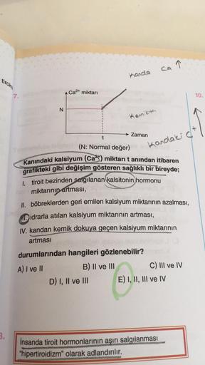 tiroks
3.
7.
N
Ca²+ miktarı
MUND
Kanda
Kemikte
D) I, II ve III
Zaman
t
(N: Normal değer)
Kanındaki kalsiyum (Ca) miktarı t anından itibaren
grafikteki gibi değişim gösteren sağlıklı bir bireyde;
1. tiroit bezinden salgılanan kalsitonin hormonu
miktarının a