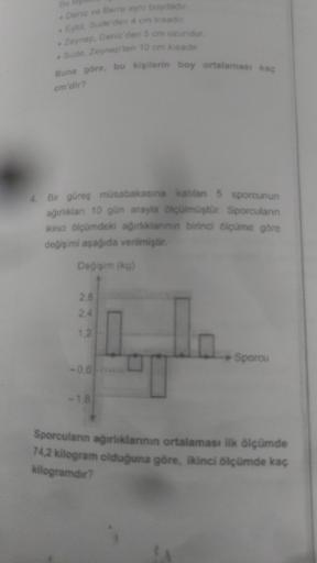 Deniz ve Berra aynı boydadır.
Eylül, Sude'den 4 cm kısadır.
Zeynep, Deniz'den 5 cm uzundur.
•Sude, Zeynep'ten 10 cm kısadır.
Buna göre, bu kişilerin boy ortalaması kaç
cm'dir?
4. Bir güreş müsabakasına katılan 5 sporcunun
ağırlıklan 10 gün arayla ölçülmüşt