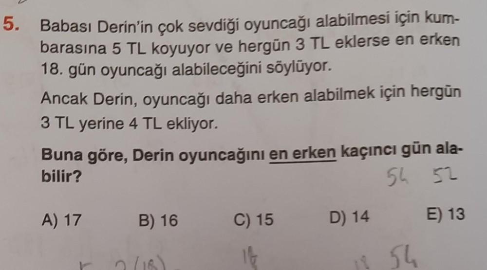 5.
Babası Derin'in çok sevdiği oyuncağı alabilmesi için kum-
barasına 5 TL koyuyor ve hergün 3 TL eklerse en erken
18. gün oyuncağı alabileceğini söylüyor.
Ancak Derin, oyuncağı daha erken alabilmek için hergün
3 TL yerine 4 TL ekliyor.
Buna göre, Derin oyuncağını en erken kaçıncı gün ala-
bilir?
54 52
A) 17 B) 16
2 (18)
C) 15
14
D) 14
12 54
E) 13